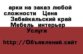 арки на заказ любой сложности › Цена ­ 1 000 - Забайкальский край Мебель, интерьер » Услуги   